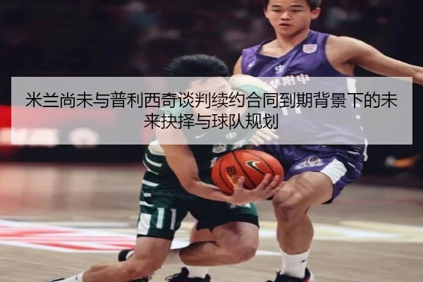 米兰尚未与普利西奇谈判续约合同到期背景下的未来抉择与球队规划